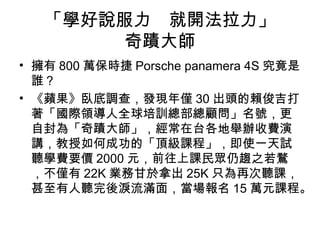 「學好說服力　就開法拉力」 
奇蹟大師 
• 擁有800萬保時捷Porsche panamera 4S 究竟是 
誰？ 
• 《蘋果》臥底調查，發現年僅30出頭的賴俊吉打 
著「國際領導人全球培訓總部總顧問」名號，更 
自封為「奇蹟大師」，經常在台各地舉辦收費演 
講，教授如何成功的「頂級課程」，即使一天試 
聽學費要價2000元，前往上課民眾仍趨之若鶩 
，不僅有22K業務甘於拿出25K只為再次聽課， 
甚至有人聽完後淚流滿面，當場報名15萬元課程。 
 
