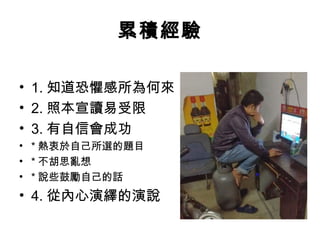 累積經驗 
• 1.知道恐懼感所為何來 
• 2.照本宣讀易受限 
• 3.有自信會成功 
• *熱衷於自己所選的題目 
• *不胡思亂想 
• *說些鼓勵自己的話 
• 4.從內心演繹的演說 
 