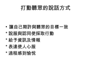 打動聽眾的說話方式 
• 讓自己期許與聽眾的目標一致 
*說服與認同使採取行動 
*給予資訊及情報 
*表達使人心服 
*過程感到愉悅 
 