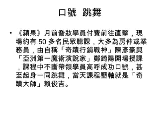 口號 跳舞 
• 《蘋果》月前喬妝學員付費前往直擊，現 
場約有50多名民眾聽課，大多為房仲或業 
務員，由自稱「奇蹟行銷戰神」陳彥豪與 
「亞洲第一魔術演說家」鄭錡陽開場授課 
，課程中不斷帶領學員高呼成功口號，甚 
至起身一同跳舞，當天課程壓軸就是「奇 
蹟大師」賴俊吉。 
 