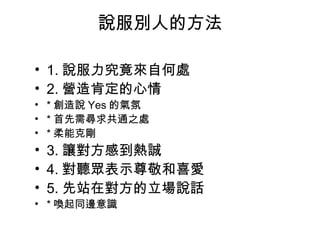 說服別人的方法 
• 1.說服力究竟來自何處 
• 2.營造肯定的心情 
• *創造說Yes的氣氛 
• *首先需尋求共通之處 
• *柔能克剛 
• 3.讓對方感到熱誠 
• 4.對聽眾表示尊敬和喜愛 
• 5.先站在對方的立場說話 
• *喚起同邊意識 
 