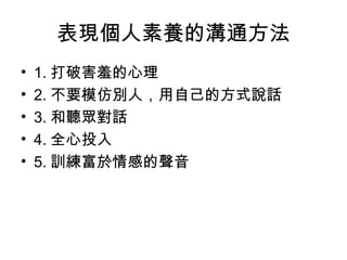 表現個人素養的溝通方法 
• 1.打破害羞的心理 
• 2.不要模仿別人，用自己的方式說話 
• 3.和聽眾對話 
• 4.全心投入 
• 5.訓練富於情感的聲音 
 