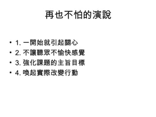 再也不怕的演說 
• 1.一開始就引起關心 
• 2.不讓聽眾不愉快感覺 
• 3.強化課題的主旨目標 
• 4.喚起實際改變行動 
 