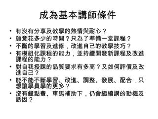 成為基本講師條件 
• 有沒有分享及教學的熱情與耐心？ 
• 願意花多少的時間？只為了準備一堂課程？ 
• 不斷的學習及進修，改進自己的教學技巧？ 
• 有模組化課程的能力，並持續開發新課程及改進 
課程的能力？ 
• 對自我授課的品質要求有多高？又如何評價及改 
進自己？ 
• 能不能不斷學習、改進、調整、發展、配合，只 
想讓學員學的更多？ 
• 沒有鐘點費、車馬補助下，仍會繼續講的動機及 
誘因? 
 