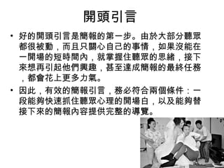 開頭引言 
• 好的開頭引言是簡報的第一步。由於大部分聽眾 
都很被動，而且只關心自己的事情，如果沒能在 
一開場的短時間內，就掌握住聽眾的思緒，接下 
來想再引起他們興趣，甚至達成簡報的最終任務 
，都會花上更多力氣。 
• 因此，有效的簡報引言，務必符合兩個條件：一 
段能夠快速抓住聽眾心理的開場白，以及能夠替 
接下來的簡報內容提供完整的導覽。 
 