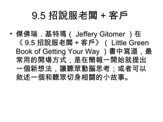 9.5招說服老闆+客戶 
• 傑佛瑞．基特瑪（Jeffery Gitomer ）在 
《9.5招說服老闆+客戶》（Little Green 
Book of Getting Your Way ）書中寫道，最 
常用的開場方式，是在簡報一開始就提出 
一個新想法，讓聽眾動腦思考；或者可以 
敘述一個和聽眾切身相關的小故事。 
 