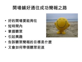開場鋪好通往成功簡報之路 
• 好的開場要能夠在 
• 短時間內 
• 掌握聽眾 
• 引起興趣 
• 告訴聽眾簡報的目標是什麼 
• 又會如何帶領聽眾前進 
 