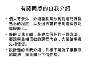 有認同感的自我介紹 
• 個人背景外，介紹重點是放到對這門課程 
熟悉的程度，以及過去曾在應用這些技巧 
或經歷上。 
• 好的自我介紹，是建立信任的一個方法， 
要讓學員相信教的課程內容，先要讓學員 
先相信您。 
• 設計過的自我介紹，目標不是為了讓觀眾 
認識您，而是讓台下信任您。 
 
