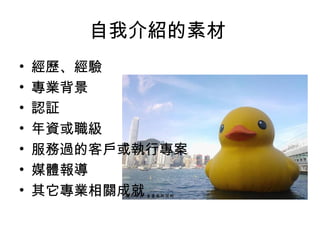自我介紹的素材 
• 經歷、經驗 
• 專業背景 
• 認証 
• 年資或職級 
• 服務過的客戶或執行專案 
• 媒體報導 
• 其它專業相關成就 
 