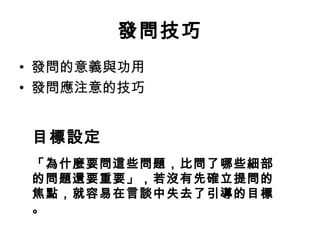 發問技巧 
• 發問的意義與功用 
• 發問應注意的技巧 
目標設定 
「為什麼要問這些問題，比問了哪些細部 
的問題還要重要」，若沒有先確立提問的 
焦點，就容易在言談中失去了引導的目標 
。 
 