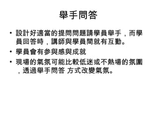 舉手問答 
• 設計好適當的提問問題請學員舉手，而學 
員回答時，講師與學員間就有互動。 
• 學員會有参與感與成就 
• 現場的氣氛可能比較低迷或不熱場的氛圍 
，透過舉手問答 方式改變氣氛。 
 