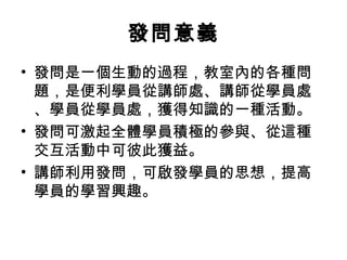 發問意義 
• 發問是一個生動的過程，教室內的各種問 
題，是便利學員從講師處、講師從學員處 
、學員從學員處，獲得知識的一種活動。 
• 發問可激起全體學員積極的參與、從這種 
交互活動中可彼此獲益。 
• 講師利用發問，可啟發學員的思想，提高 
學員的學習興趣。 
 