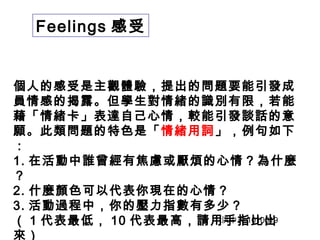 Feelings 感受 
個人的感受是主觀體驗，提出的問題要能引發成 
員情感的揭露。但學生對情緒的識別有限，若能 
藉「情緒卡」表達自己心情，較能引發談話的意 
願。此類問題的特色是「情緒用詞」，例句如下 
：1 
. 在活動中誰曾經有焦慮或厭煩的心情？為什麼 
？2 
. 什麼顏色可以代表你現在的心情？ 
3. 活動過程中，你的壓力指數有多少？ 
（ 1 代表最低， 10 代表最高，請用手指比出 
來） 
洪中夫1010619 
 