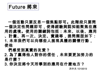 Future 將來 
一個活動只要反思一個焦點即可。此階段只要問 
一個決定性問題即可，使得經驗與認知能聚焦在應 
用的處境。使用的關鍵詞包括：未來、以後、應用 
、計畫、再一次、決定、實踐等，提問類型如下： 
1. 未來我們可以向哪些人展現具體的關懷行動， 
使他 
們感受到真實的友愛？ 
2. 為了贏得他人對你的信任，未來要更加努力的 
是什麼？ 
3. 你決定將今天所學到的應用在什麼地方？ 
洪中夫1010619 
 