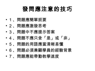 發問應注意的技巧 
• 1、問題應簡單扼要 
• 2、問題應激發思考 
• 3、問題中不應提示答案 
• 4、問題不應只含「是」或「非」 
• 5、問題的用語應當清晰易懂 
• 6、問題必須兼顧學員的經驗背景 
• 7、問題應能帶動教學進度 
 