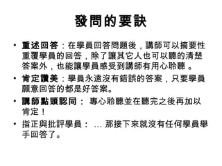 發問的要訣 
• 重述回答：在學員回答問題後，講師可以摘要性 
重覆學員的回答，除了讓其它人也可以聽的清楚 
答案外，也能讓學員感受到講師有用心聆聽 。 
• 肯定讚美：學員永遠沒有錯誤的答案，只要學員 
願意回答的都是好答案。 
• 講師點頭認同： 專心聆聽並在聽完之後再加以 
肯定！ 
• 指正與批評學員： … 那接下來就沒有任何學員舉 
手回答了。 
 