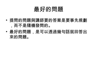 最好的問題 
• 提問的問題與講師要的答案是要事先規劃 
，而不是隨機發問的。 
• 最好的問題，是可以透過幾句話就回答出 
來的問題。 
 