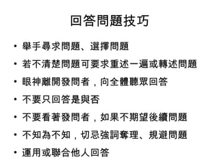 回答問題技巧 
• 舉手尋求問題、選擇問題 
• 若不清楚問題可要求重述一遍或轉述問題 
• 眼神離開發問者，向全體聽眾回答 
• 不要只回答是與否 
• 不要看著發問者，如果不期望後續問題 
• 不知為不知，切忌強詞奪理、規避問題 
• 運用或聯合他人回答 
 