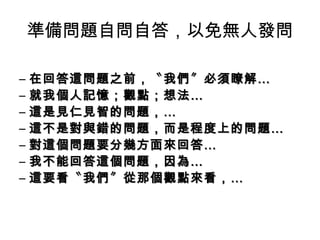 準備問題自問自答，以免無人發問 
– 在回答這問題之前，，〝我們〞必須瞭解…… 
– 就我個人記憶；；觀點；；想法…… 
– 這是見仁見智的問題，，…… 
– 這不是對與錯的問題，，而是程度上的問題…… 
– 對這個問題要分幾方面來回答…… 
– 我不能回答這個問題，，因為…… 
– 這要看〝我們〞從那個觀點來看，，…… 
 