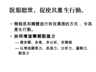 說服聽眾，促使其產生行動。 
• 簡報是和團體進行有效溝通的方式， 令其 
產生行動。 
• 如何增進簡報說服力 
—應多聽、多看、多分析、多簡報 
—以增進觀察力、表達力、分析力、邏輯力、 
創造力 
 