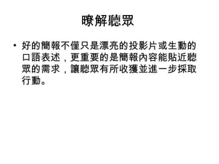 暸解聽眾 
• 好的簡報不僅只是漂亮的投影片或生動的 
口語表述，更重要的是簡報內容能貼近聽 
眾的需求，讓聽眾有所收獲並進一步採取 
行動。 
 