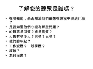 了解您的聽眾是誰嗎？ 
• 在簡報前，是否知道他們最想在課程中得到什麼 
？ 
• 是否知道他們心裡有那些問題？ 
• 的觀眾是同質？或是異質？ 
• 人數有多少人？男多?女多? 
• 他們的年紀？ 
• 工作資歷？一般學歷? 
• 經驗？ 
• 為何而來? 
 