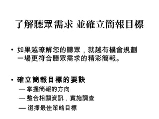 了解聽眾需求 並確立簡報目標 
• 如果越暸解您的聽眾，就越有機會規劃 
一場更符合聽眾需求的精彩簡報。 
• 確立簡報目標的要訣 
—掌握簡報的方向 
—整合相關資訊，實施調查 
—選擇最佳策略目標 
 