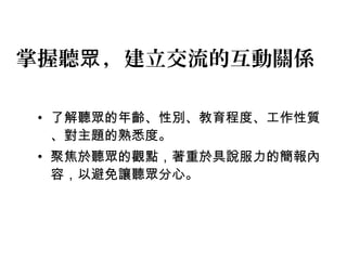 掌握聽眾，建立交流的互動關係 
• 了解聽眾的年齡、性別、教育程度、工作性質 
、對主題的熟悉度。 
• 聚焦於聽眾的觀點，著重於具說服力的簡報內 
容，以避免讓聽眾分心。 
 