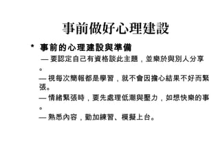 事前做好心理建設 
* 事前的心理建設與準備 
—要認定自己有資格談此主題，並樂於與別人分享 
。 
—視每次簡報都是學習，就不會因擔心結果不好而緊 
張。 
—情緒緊張時，要先處理低潮與壓力，如想快樂的事 
。 
—熟悉內容，勤加練習、模擬上台。 
 