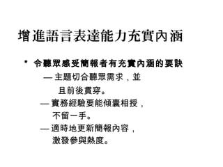 增進語言表達能力充實內涵 
* 令聽眾感受簡報者有充實內涵的要訣 
—主題切合聽眾需求，並 
且前後貫穿。 
—實務經驗要能傾囊相授， 
不留一手。 
—適時地更新簡報內容， 
激發參與熱度。 
 