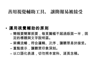 善用視覺輔助工具， 讓簡報易被接受 
• 運用視覺輔助的原則 
– 簡報要簡單扼要，每頁篇幅不超過版面一半，固 
定的標題與文字說明區。 
– 架構流暢，符合邏輯、次序，讓聽眾易於接受。 
– 重點提示，讓聽眾印象深刻。 
– 以口語化表達，切勿照本宣科、逐頁念稿。 
 