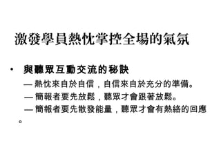 激發學員熱忱掌控全場的氣氛 
• 與聽眾互動交流的秘訣 
—熱忱來自於自信，自信來自於充分的準備。 
—簡報者要先放鬆，聽眾才會跟著放鬆。 
—簡報者要先散發能量，聽眾才會有熱絡的回應 
。 
 
