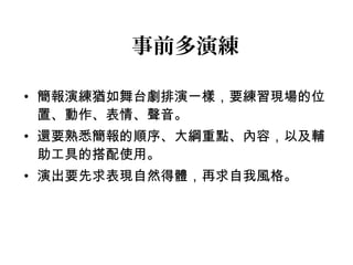 事前多演練 
• 簡報演練猶如舞台劇排演一樣，要練習現場的位 
置、動作、表情、聲音。 
• 還要熟悉簡報的順序、大綱重點、內容，以及輔 
助工具的搭配使用。 
• 演出要先求表現自然得體，再求自我風格。 
 