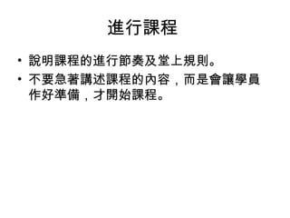 進行課程 
• 說明課程的進行節奏及堂上規則。 
• 不要急著講述課程的內容，而是會讓學員 
作好準備，才開始課程。 
 