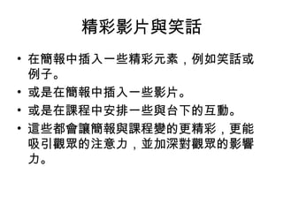 精彩影片與笑話 
• 在簡報中插入一些精彩元素，例如笑話或 
例子。 
• 或是在簡報中插入一些影片。 
• 或是在課程中安排一些與台下的互動。 
• 這些都會讓簡報與課程變的更精彩，更能 
吸引觀眾的注意力，並加深對觀眾的影響 
力。 
 