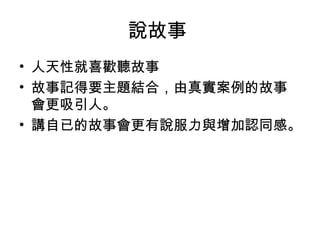 說故事 
• 人天性就喜歡聽故事 
• 故事記得要主題結合，由真實案例的故事 
會更吸引人。 
• 講自已的故事會更有說服力與增加認同感。 
 