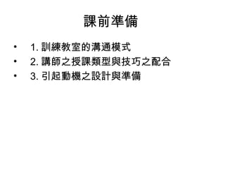 課前準備 
• 1.訓練教室的溝通模式 
• 2.講師之授課類型與技巧之配合 
• 3.引起動機之設計與準備 
 