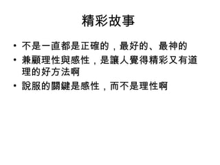 精彩故事 
• 不是一直都是正確的，最好的、最神的 
• 兼顧理性與感性，是讓人覺得精彩又有道 
理的好方法啊 
• 說服的關鍵是感性，而不是理性啊 
 