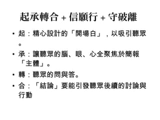 起承轉合+信願行+守破離 
• 起：精心設計的「開場白」，以吸引聽眾 
。 
• 承：讓聽眾的腦、眼、心全聚焦於簡報 
「主體」。 
• 轉：聽眾的問與答。 
• 合：「結論」要能引發聽眾後續的討論與 
行動 
 