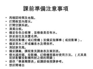 課前準備注意事項 
• 再確認時間及地點。 
• 打開教室內燈光。 
• 打開空調系統。 
• 清潔白板。 
• 備妥各色白板筆，並檢查是否有水。 
• 排妥座位及放置名牌。 
• 測試投影機（或幻燈機）並備妥指揮棒（或投影筆）。 
• 備妥茶水二杯或礦泉水及環保杯。 
• 測試麥克風。 
• 備妥講義、課程意見調查表及簽到表。 
• 燈光遙控器、投影機、幻燈機等器材使用方法。（尤其是 
前排影響投影機照射之燈的開關） 
• 提供「學員簡歷表」給講師做授課參考。 
• 想好開場白 
 