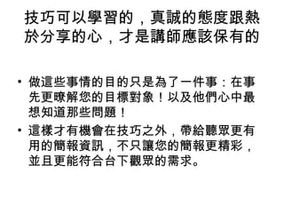 技巧可以學習的，真誠的態度跟熱 
於分享的心，才是講師應該保有的 
• 做這些事情的目的只是為了一件事：在事 
先更暸解您的目標對象！以及他們心中最 
想知道那些問題！ 
• 這樣才有機會在技巧之外，帶給聽眾更有 
用的簡報資訊，不只讓您的簡報更精彩， 
並且更能符合台下觀眾的需求。 
 