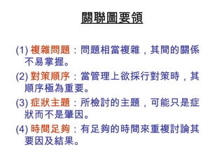 關聯圖要領 
(1)複雜問題：問題相當複雜，其間的關係 
不易掌握。 
(2)對策順序：當管理上欲採行對策時，其 
順序極為重要。 
(3)症狀主題：所檢討的主題，可能只是症 
狀而不是肇因。 
(4)時間足夠：有足夠的時間來重複討論其 
要因及結果。 
 
