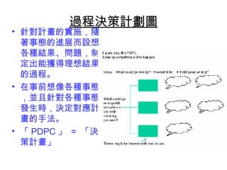 過程決策計劃圖 
• 針對計畫的實施，隨 
著事態的進展而設想 
各種結果、問題，制 
定出能獲得理想結果 
的過程。 
• 在事前想像各種事態 
，並且針對各種事態 
發生時，決定對應計 
畫的手法。 
• 「PDPC」 = 「決 
策計畫」 
 