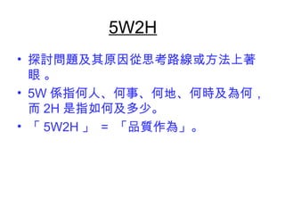 5W2H 
• 探討問題及其原因從思考路線或方法上著 
眼 。 
• 5W係指何人、何事、何地、何時及為何， 
而2H是指如何及多少。 
• 「5W2H」 = 「品質作為」。 
 