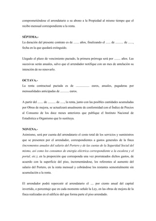comprometiéndose el arrendatario a su abono a la Propiedad al mismo tiempo que el 
recibo mensual correspondiente a la renta. 
SÉPTIMA.- 
La duración del presente contrato es de ....... años, finalizando el ...... de .......... de ......, 
fecha en la que quedará extinguido. 
Llegado el plazo de vencimiento pactado, la primera prórroga será por ........ años. Las 
sucesivas serán anuales, salvo que el arrendador notifique con un mes de antelación su 
intención de no renovarlo. 
OCTAVA.- 
La renta contractual pactada es de ................. euros, anuales, pagaderas por 
mensualidades anticipadas de ........... euros. 
A partir del ....... de .......... de ....., la renta, junto con las posibles cantidades acumuladas 
por Obras de mejora, se actualizará anualmente de conformidad con el Índice de Precios 
al Consumo de los doce meses anteriores que publique el Instituto Nacional de 
Estadística u Organismo que lo sustituya. 
NOVENA.- 
Asimismo, será por cuenta del arrendatario el costo total de los servicios y suministros 
que se presenten por el arrendador, correspondientes a gastos generales de la finca 
(incrementos anuales del salario del Portero y de las cuotas de la Seguridad Social del 
mismo, así como los consumos de energía eléctrica correspondiente a la escalera y el 
portal, etc.), en la proporción que corresponda una vez prorrateados dichos gastos, de 
acuerdo con la superficie del piso, incrementándose, los referentes al aumento del 
salario del Portero, en la renta mensual y cobrándose los restantes semestralmente sin 
acumulación a la renta. 
El arrendador podrá repercutir al arrendatario el .... por ciento anual del capital 
invertido, o porcentaje que en cada momento señale la Ley, en las obras de mejora de la 
finca realizadas en el edificio del que forma parte el piso arrendado. 
 