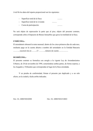 A tal fin los datos del reparto proporcional son los siguientes: 
- Superficie total de la finca: .......... 
- Superficie total de la vivienda: .......... 
- Cuota de participación: .......... 
No será objeto de repercusión la parte que al piso, objeto del presente contrato, 
corresponda sobre el Impuesto de Bienes Inmuebles que grava la totalidad de la finca. 
UNDÉCIMA.- 
El arrendatario abonará la renta mensual, dentro de los cinco primeros días de cada mes, 
mediante pago en la cuenta abierta a nombre del arrendador en la Entidad Bancaria 
............, sucursal sita en ........., C/ ..........., número de cuenta ................... 
DUODÉCIMA.- 
El presente contrato se formaliza con arreglo a la vigente Ley de Arrendamientos 
Urbanos, de 24 de noviembre de 1994, sometiéndose ambas partes, de forma expresa, a 
los Juzgados y Tribunales que correspondan al lugar de la finca arrendada. 
Y en prueba de conformidad, firman el presente por duplicado y a un solo 
efecto, en la ciudad y fecha arriba indicadas. 
Fdo.: EL ARRENDADOR Fdo.: EL ARRENDATARIO 

