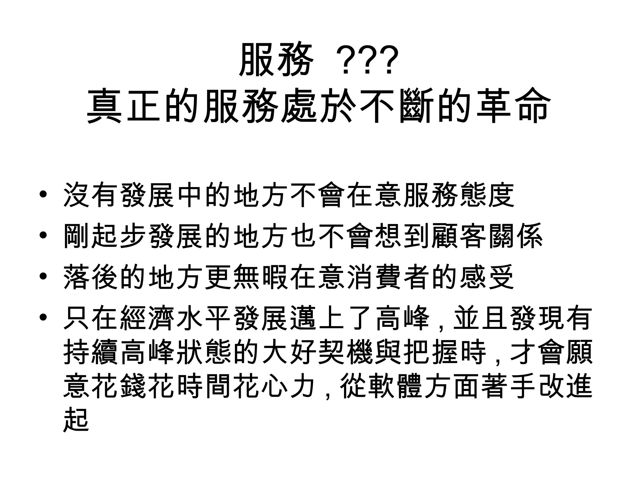 服務 ??? 
真正的服務處於不斷的革命 
• 沒有發展中的地方不會在意服務態度 
• 剛起步發展的地方也不會想到顧客關係 
• 落後的地方更無暇在意消費者的感受 
• 只在經濟水平發展邁上了高峰,並且發現有 
持續高峰狀態的大好契機與把握時,才會願 
意花錢花時間花心力,從軟體方面著手改進 
起 
 