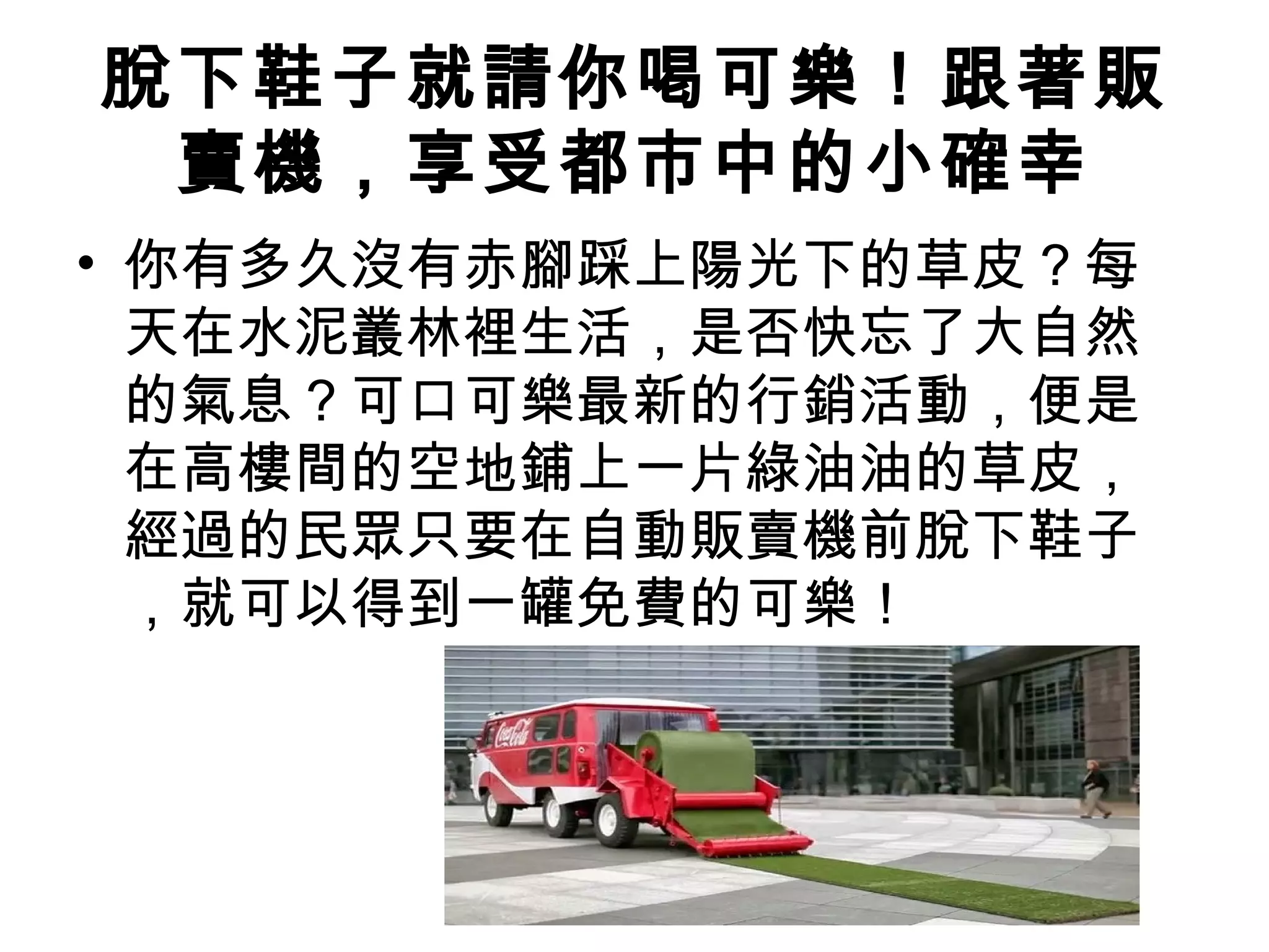 脫下鞋子就請你喝可樂！跟著販 
賣機，享受都市中的小確幸 
• 你有多久沒有赤腳踩上陽光下的草皮？每 
天在水泥叢林裡生活，是否快忘了大自然 
的氣息？可口可樂最新的行銷活動，便是 
在高樓間的空地鋪上一片綠油油的草皮， 
經過的民眾只要在自動販賣機前脫下鞋子 
，就可以得到一罐免費的可樂！ 
 