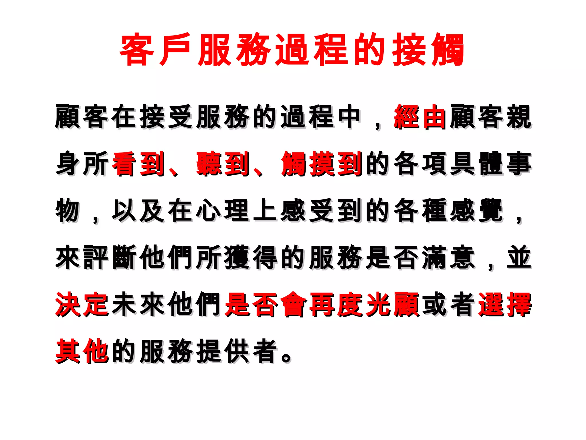 客戶服務過程的接觸 
顧客在接受服務的過程中，，經由顧客親
身所看到、聽到、觸摸到的各項具體事
物，，以及在心理上感受到的各種感覺，， 
來評斷他們所獲得的服務是否滿意，，並
決定未來他們是否會再度光顧或者選擇
其他的服務提供者。
 