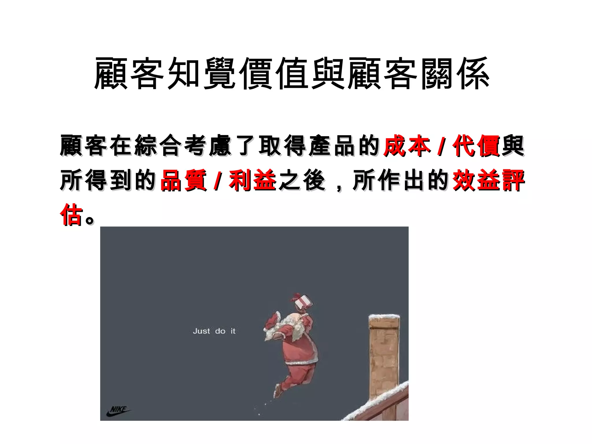 顧客知覺價值與顧客關係 
顧客在綜合考慮了取得產品的成本// 代價與
所得到的品質// 利益之後，，所作出的效益評
估。 
 